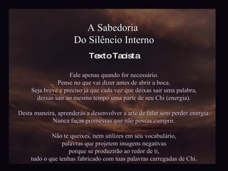 A Sabedoria  Do Silêncio Interno Fale apenas quando for necessário. Pense no que vai dizer antes de abrir a boca. Seja breve e preciso já que cada vez que deixas sair uma palabra, deixas sair ao mesmo tempo uma parte de seu Chi (energia). Desta maneira, aprenderás a desenvolver a arte de falar sem perder energia. Nunca faças promessas que não possas cumprir. Não te queixes, nem utilizes em seu vocabulário, palavras que projetem imagens negativas porque se produzirão ao redor de ti, tudo o que tenhas fabricado com tuas palavras carregadas de Chi. Texto Taoista 
