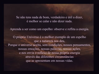 Se não tens nada de bom, verdadeiro e útil a dizer, é melhor se calar e não dizer nada. Aprenda a ser como um espelho: observe e reflita a energia. O próprio Universo é o melhor exemplo de um espelho que a natureza nos deu, Porque o universo aceita, sem condições, nossos pensamentos, nossas emoções, nossas palavras, nossas ações, e nos envia o reflexo de nossa própria energia através das diferentes circunstâncias que se apresentam em nossas vidas. 