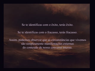 Se te identificas com o êxito, terás êxito. Se te identificas com o fracasso, terás fracasso. Assim, podemos observar que as circunstâncias que vivemos são simplesmente manifestações externas do conteudo de nossa conversa interna. 
