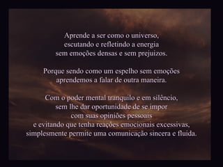 Aprende a ser como o universo, escutando e refletindo a energia sem emoções densas e sem prejuizos. Porque sendo como um espelho sem emoções aprendemos a falar de outra maneira. Com o poder mental tranquilo e em silêncio, sem lhe dar oportunidade de se impor com suas opiniões pessoais e evitando que tenha reações emocionais excessivas, simplesmente permite uma comunicação sincera e fluida. 