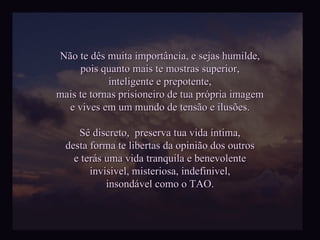 Não te dês muita importância, e sejas humilde, pois quanto mais te mostras superior, inteligente e prepotente, mais te tornas prisioneiro de tua própria imagem e vives em um mundo de tensão e ilusões. Sê discreto,  preserva tua vida íntima, desta forma te libertas da opinião dos outros e terás uma vida tranquila e benevolente invisivel, misteriosa, indefinivel, insondável como o TAO. 