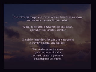 Não entres em competição com os demais, torna-te como a terra que nos nutre, que nos dá o necessário. Ajuda  ao próximo a perceber suas qualidades, a perceber suas virtudes, a brilhar. O espírito competitivo faz com que o ego cresça e, inevitavelmente,  crie conflitos . Tem confiança em ti mesmo. preserva tua paz interior evitando entrar na provação e nas trapaças dos outros. 