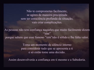Não te comprometas facilmente, se agires de maneira precipitada sem ter consciência profunda da situação, vais criar complicações. As pessoas não tem confiança naqueles que muito facilmente dizem “sim” porque sabem que esse famoso “sim”não é sólido e lhe falta valor. Toma um momento de silêncio interno para considerar tudo que se apresenta a ti e só então tome uma decisão. Assim desenvolverás a confiança em ti mesmo e a Sabedoria. 