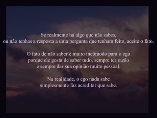 Se realmente há algo que não sabes, ou não tenhas a resposta a uma pergunta que tenham feito, aceite o fato. O fato de não saber é muito incômodo para o ego porque ele gosta de saber tudo, sempre ter razão e sempre dar sua opinião muito pessoal. Na realidade, o ego nada sabe simplesmente faz acreditar que sabe. 