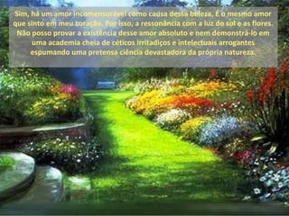 Sim, há um amor incomensurável como causa dessa beleza. É o mesmo amor
que sinto em meu coração. Por isso, a ressonância com a luz do sol e as flores.
 Não posso provar a existência desse amor absoluto e nem demonstrá-lo em
     uma academia cheia de céticos irritadiços e intelectuais arrogantes
     espumando uma pretensa ciência devastadora da própria natureza.
 