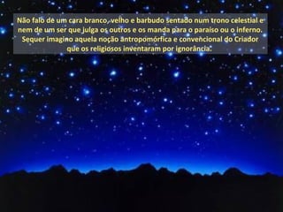 Não falo de um cara branco, velho e barbudo sentado num trono celestial e
nem de um ser que julga os outros e os manda para o paraíso ou o inferno.
 Sequer imagino aquela noção antropomórfica e convencional do Criador
              que os religiosos inventaram por ignorância.
 