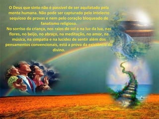 O Deus que sinto não é passível de ser aquilatado pela
  mente humana. Não pode ser capturado pelo intelecto
  sequioso de provas e nem pelo coração bloqueado de
                     fanatismo religioso.
 No sorriso da criança, nos raios do sol e na luz da lua, nas
  flores, no beijo, no abraço, na meditação, no amor, na
    música, na simpatia e na lucidez de sentir além dos
pensamentos convencionais, está a prova da existência do
                            divino.
 