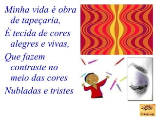 Minha vida é obra de tapeçaria, É tecida de cores alegres e vivas, Que fazem contraste no meio das cores Nubladas e tristes   