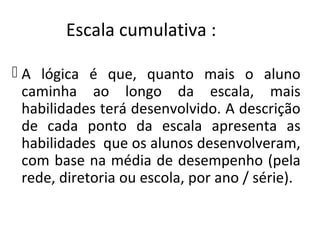 Escala cumulativa :
 A lógica é que, quanto mais o aluno
caminha ao longo da escala, mais
habilidades terá desenvolvido. A descrição
de cada ponto da escala apresenta as
habilidades que os alunos desenvolveram,
com base na média de desempenho (pela
rede, diretoria ou escola, por ano / série).
 