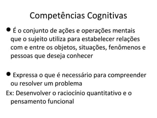 Competências Cognitivas
É o conjunto de ações e operações mentais
que o sujeito utiliza para estabelecer relações
com e entre os objetos, situações, fenômenos e
pessoas que deseja conhecer
Expressa o que é necessário para compreender
ou resolver um problema
Ex: Desenvolver o raciocínio quantitativo e o
pensamento funcional
 
