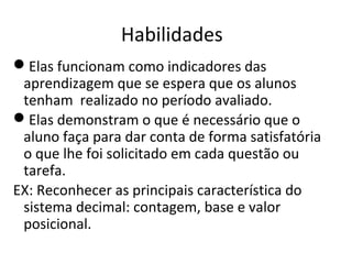 Habilidades
Elas funcionam como indicadores das
aprendizagem que se espera que os alunos
tenham realizado no período avaliado.
Elas demonstram o que é necessário que o
aluno faça para dar conta de forma satisfatória
o que lhe foi solicitado em cada questão ou
tarefa.
EX: Reconhecer as principais característica do
sistema decimal: contagem, base e valor
posicional.
 