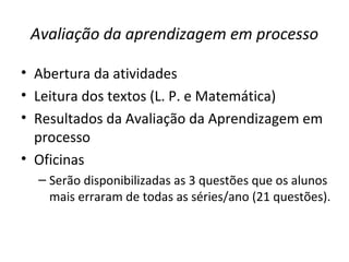 Avaliação da aprendizagem em processo
• Abertura da atividades
• Leitura dos textos (L. P. e Matemática)
• Resultados da Avaliação da Aprendizagem em
processo
• Oficinas
– Serão disponibilizadas as 3 questões que os alunos
mais erraram de todas as séries/ano (21 questões).
 