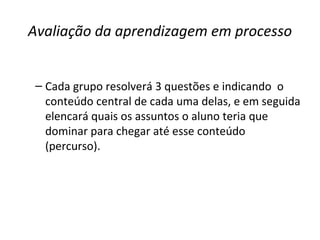 Avaliação da aprendizagem em processo
– Cada grupo resolverá 3 questões e indicando o
conteúdo central de cada uma delas, e em seguida
elencará quais os assuntos o aluno teria que
dominar para chegar até esse conteúdo
(percurso).
 