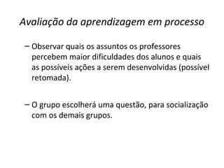 Avaliação da aprendizagem em processo
– Observar quais os assuntos os professores
percebem maior dificuldades dos alunos e quais
as possíveis ações a serem desenvolvidas (possível
retomada).
– O grupo escolherá uma questão, para socialização
com os demais grupos.
 