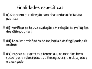 Finalidades específicas:
 (I) Saber em que direção caminha a Educação Básica
paulista;
 (II) Verificar se houve evolução em relação às avaliações
dos últimos anos;
 (III) Localizar evidências de melhoria e as fragilidades do
ensino;
 (IV) Buscar os aspectos diferenciais, os modelos bem
sucedidos e sobretudo, as diferenças entre o desejado e
o alcançado.
 