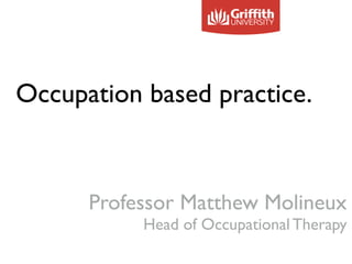 Occupation based practice.
!
!
!
Professor Matthew Molineux
Head of Occupational Therapy
 