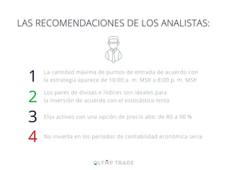 1
2
LAS RECOMENDACIONES DE LOS ANALISTAS:
La cantidad máxima de puntos de entrada de acuerdo con
la estrategia aparece de 10:00 a. m. MSK a 8:00 p. m. MSK
Los pares de divisas e índices son ideales para
la inversión de acuerdo con el estocástico lento
3 Elija activos con una opción de precio alto: de 80 a 90 %
4 No invierta en los períodos de contabilidad económica seria
 