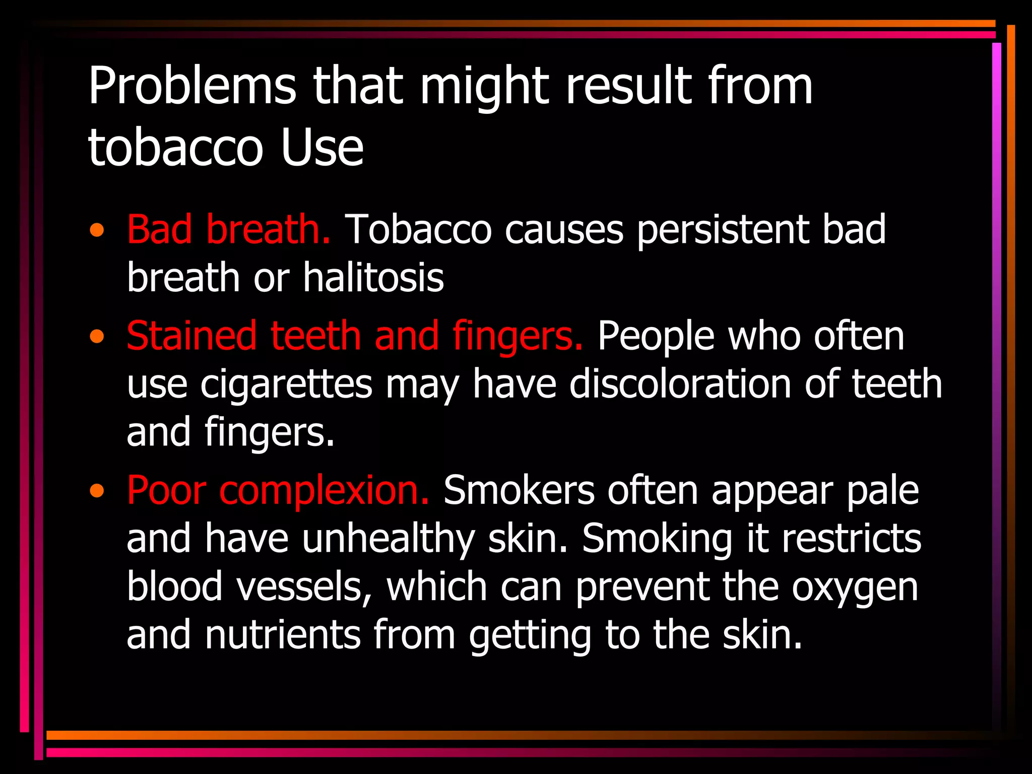 Problems that might result from tobacco Use Bad breath.  Tobacco causes persistent bad breath or halitosis Stained teeth and fingers.  People who often use cigarettes may have discoloration of teeth and fingers. Poor complexion.  Smokers often appear pale and have unhealthy skin. Smoking it restricts blood vessels, which can prevent the oxygen and nutrients from getting to the skin. 
