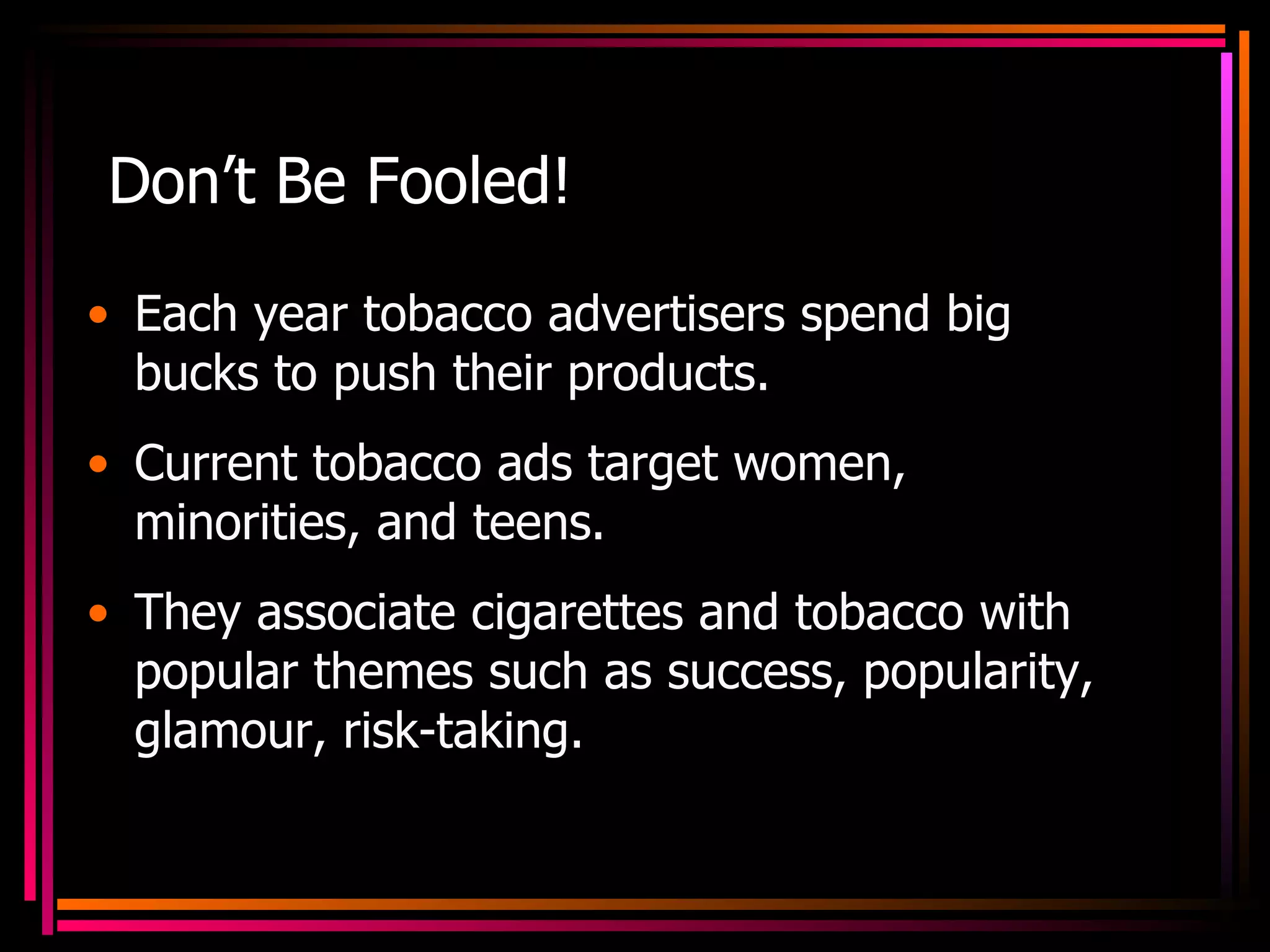 Don’t Be Fooled! Each year tobacco advertisers spend big bucks to push their products. Current tobacco ads target women, minorities, and teens. They associate cigarettes and tobacco with popular themes such as success, popularity, glamour, risk-taking. 