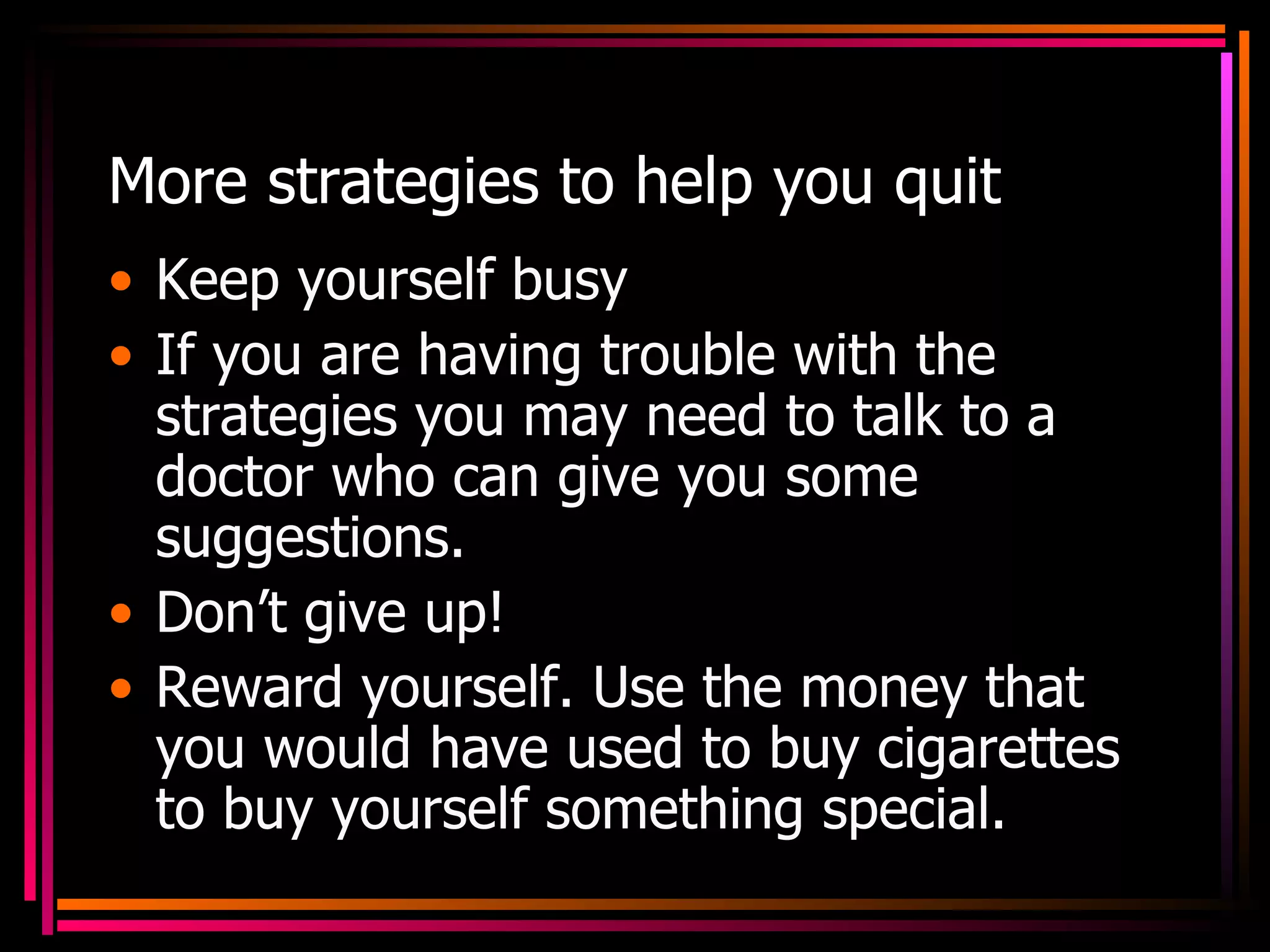More strategies to help you quit Keep yourself busy If you are having trouble with the strategies you may need to talk to a doctor who can give you some suggestions. Don’t give up! Reward yourself. Use the money that you would have used to buy cigarettes to buy yourself something special. 