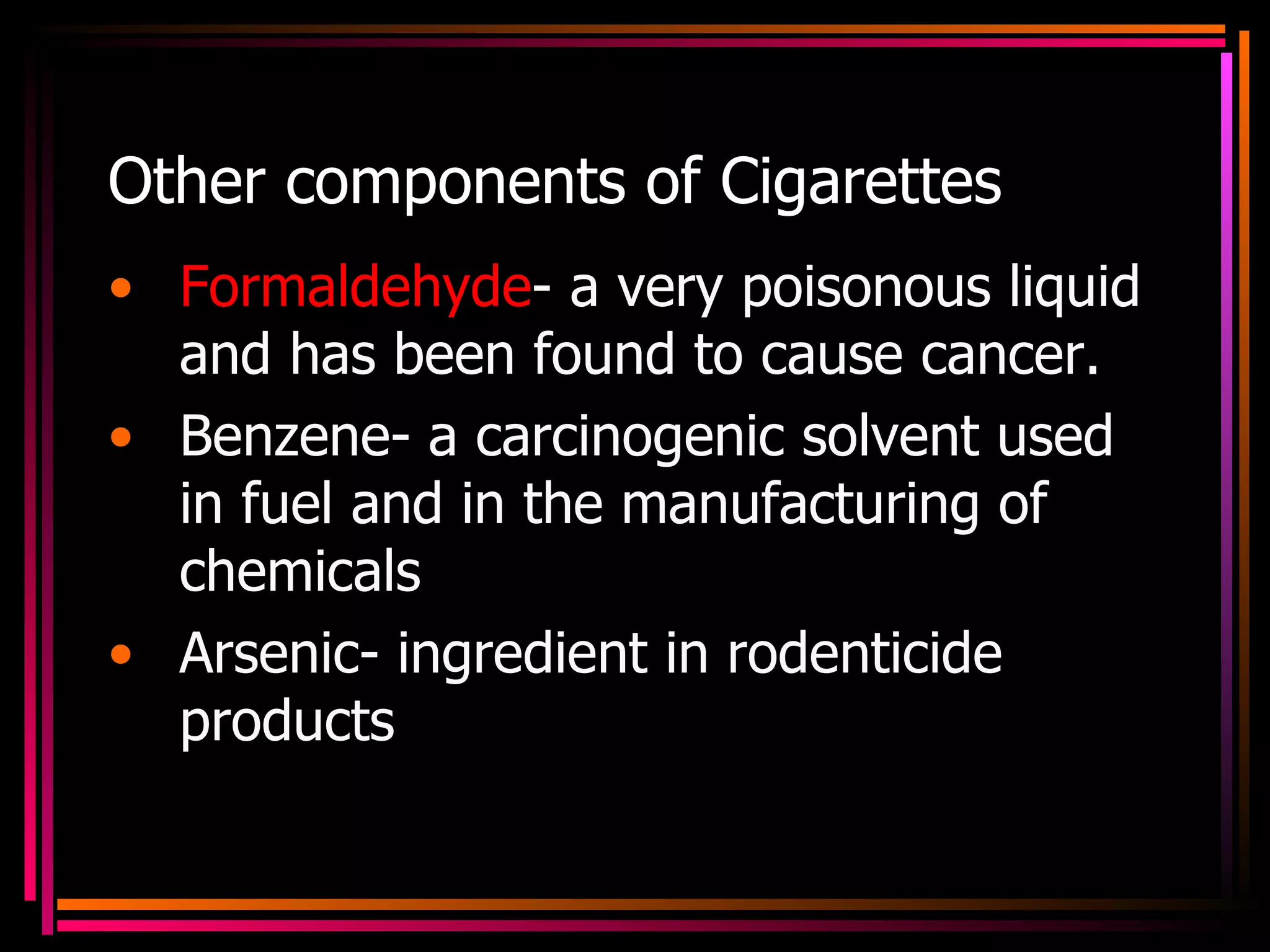 Other components of Cigarettes Formaldehyde - a very poisonous liquid and has been found to cause cancer. Benzene- a carcinogenic solvent used in fuel and in the manufacturing of chemicals Arsenic- ingredient in rodenticide products 