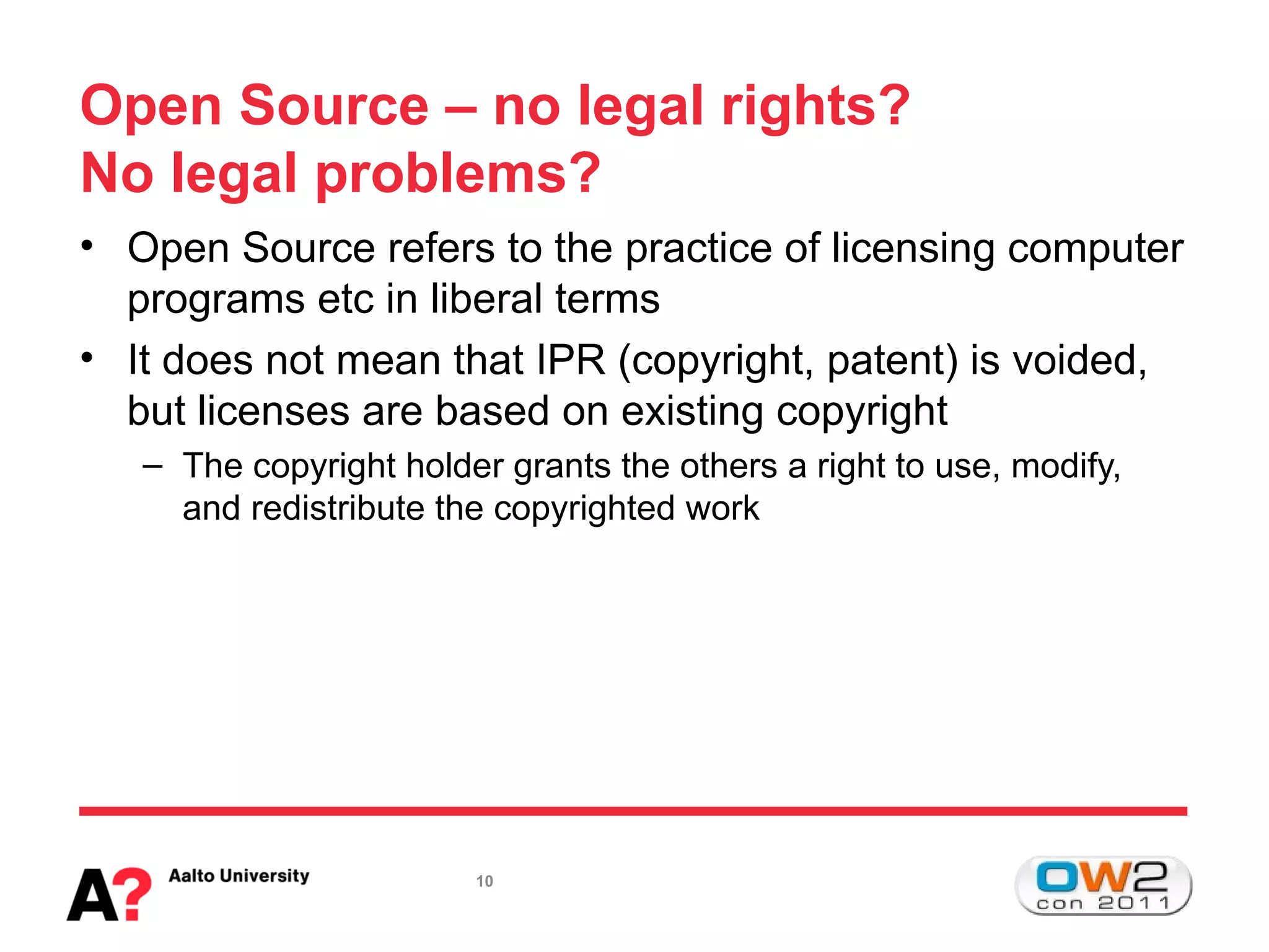 Open Source – no legal rights?
No legal problems?
• Open Source refers to the practice of licensing computer
  programs etc in liberal terms
• It does not mean that IPR (copyright, patent) is voided,
  but licenses are based on existing copyright
   – The copyright holder grants the others a right to use, modify,
     and redistribute the copyrighted work




                        10
 