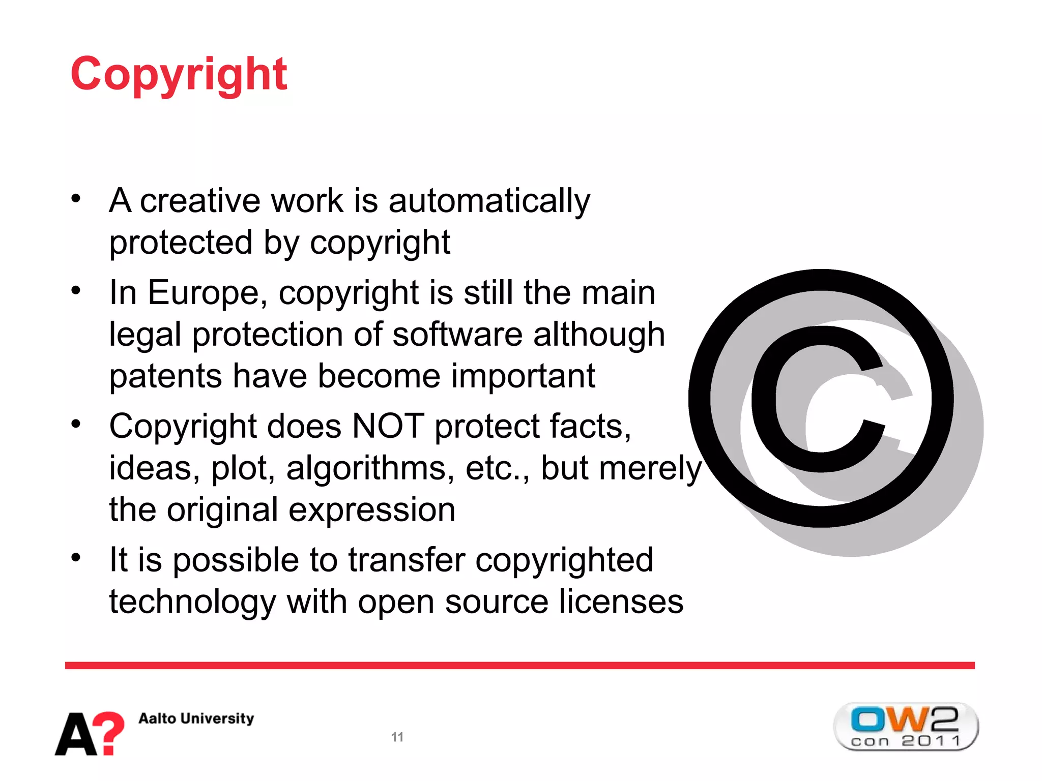 Copyright

• A creative work is automatically
  protected by copyright
• In Europe, copyright is still the main
  legal protection of software although
  patents have become important
• Copyright does NOT protect facts,
  ideas, plot, algorithms, etc., but merely
  the original expression
• It is possible to transfer copyrighted
  technology with open source licenses


                     11
 