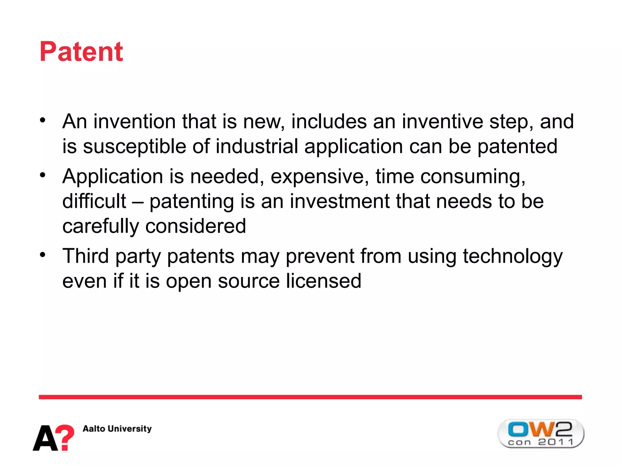 Patent

• An invention that is new, includes an inventive step, and
  is susceptible of industrial application can be patented
• Application is needed, expensive, time consuming,
  difficult – patenting is an investment that needs to be
  carefully considered
• Third party patents may prevent from using technology
  even if it is open source licensed
 