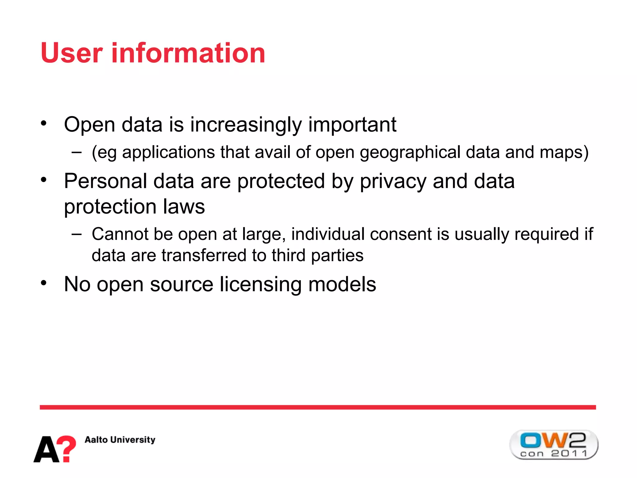 User information

• Open data is increasingly important
   – (eg applications that avail of open geographical data and maps)
• Personal data are protected by privacy and data
  protection laws
   – Cannot be open at large, individual consent is usually required if
     data are transferred to third parties
• No open source licensing models
 