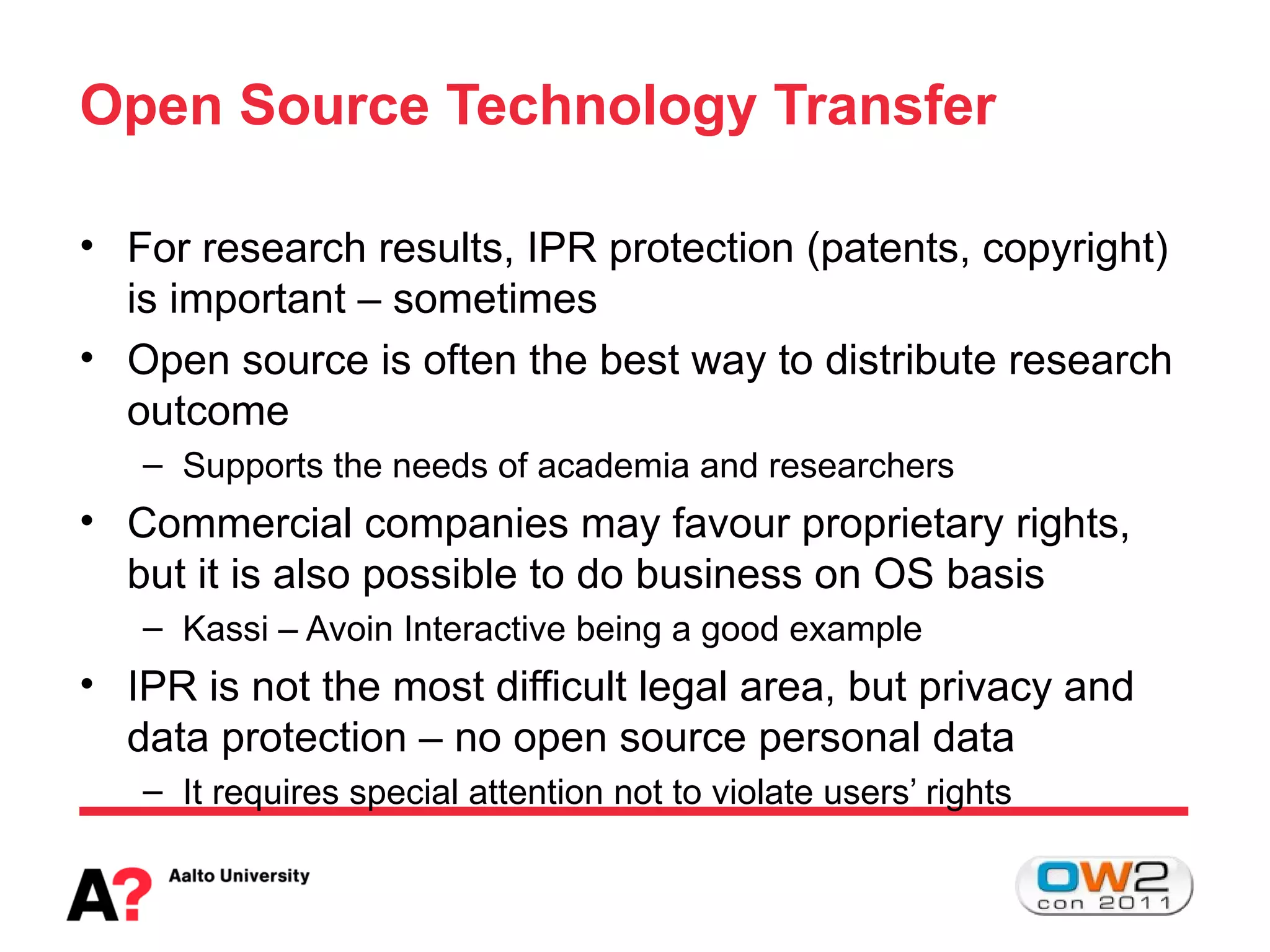 Open Source Technology Transfer

• For research results, IPR protection (patents, copyright)
  is important – sometimes
• Open source is often the best way to distribute research
  outcome
   – Supports the needs of academia and researchers
• Commercial companies may favour proprietary rights,
  but it is also possible to do business on OS basis
   – Kassi – Avoin Interactive being a good example
• IPR is not the most difficult legal area, but privacy and
  data protection – no open source personal data
   – It requires special attention not to violate users’ rights
 