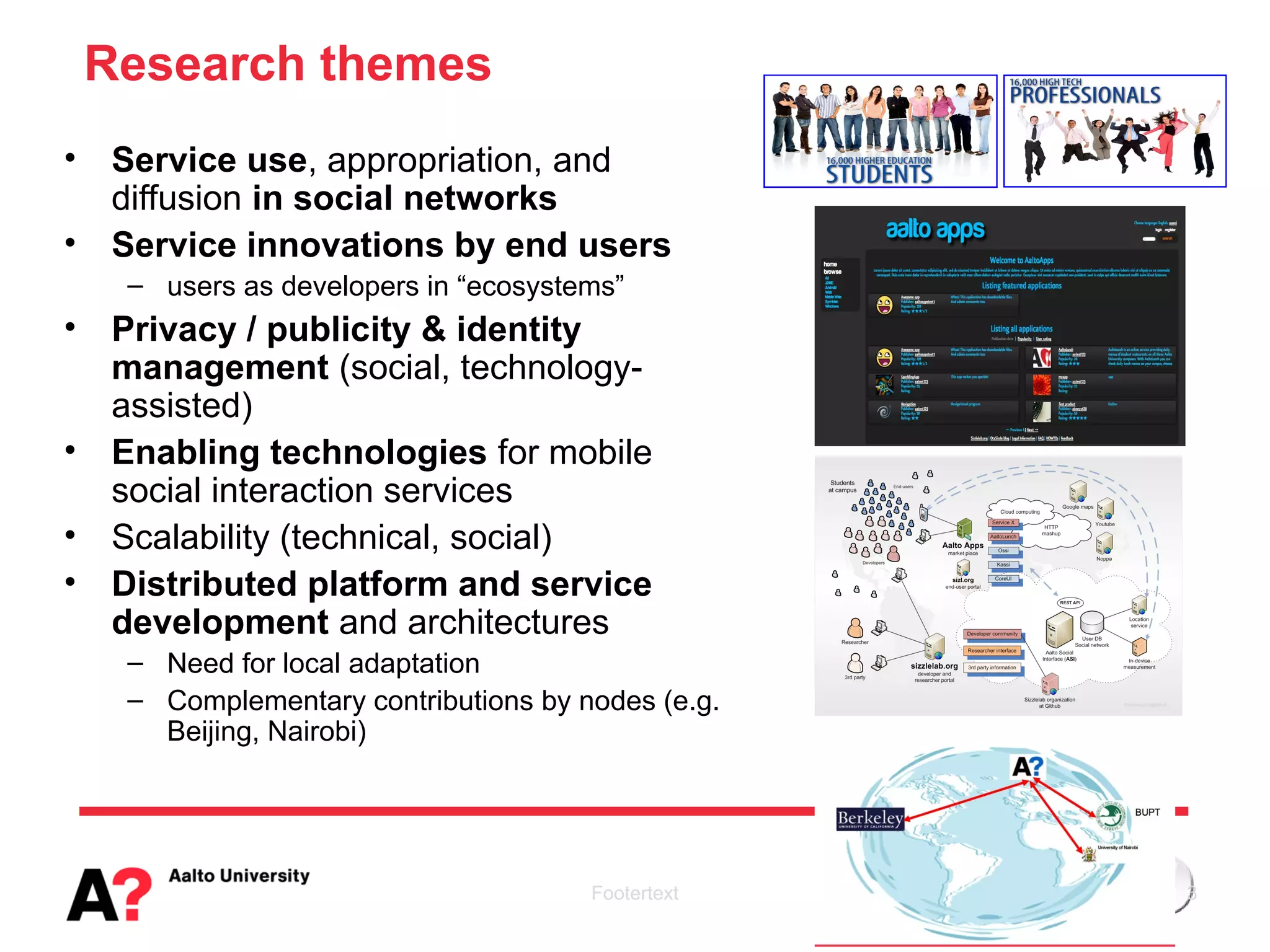 Research themes
•    Service use, appropriation, and
     diffusion in social networks
•    Service innovations by end users
     – users as developers in “ecosystems”
•    Privacy / publicity & identity
     management (social, technology-
     assisted)
•    Enabling technologies for mobile
     social interaction services
•    Scalability (technical, social)
•    Distributed platform and service
     development and architectures
     – Need for local adaptation
     – Complementary contributions by nodes (e.g.
       Beijing, Nairobi)




                                       Footertext   3
 