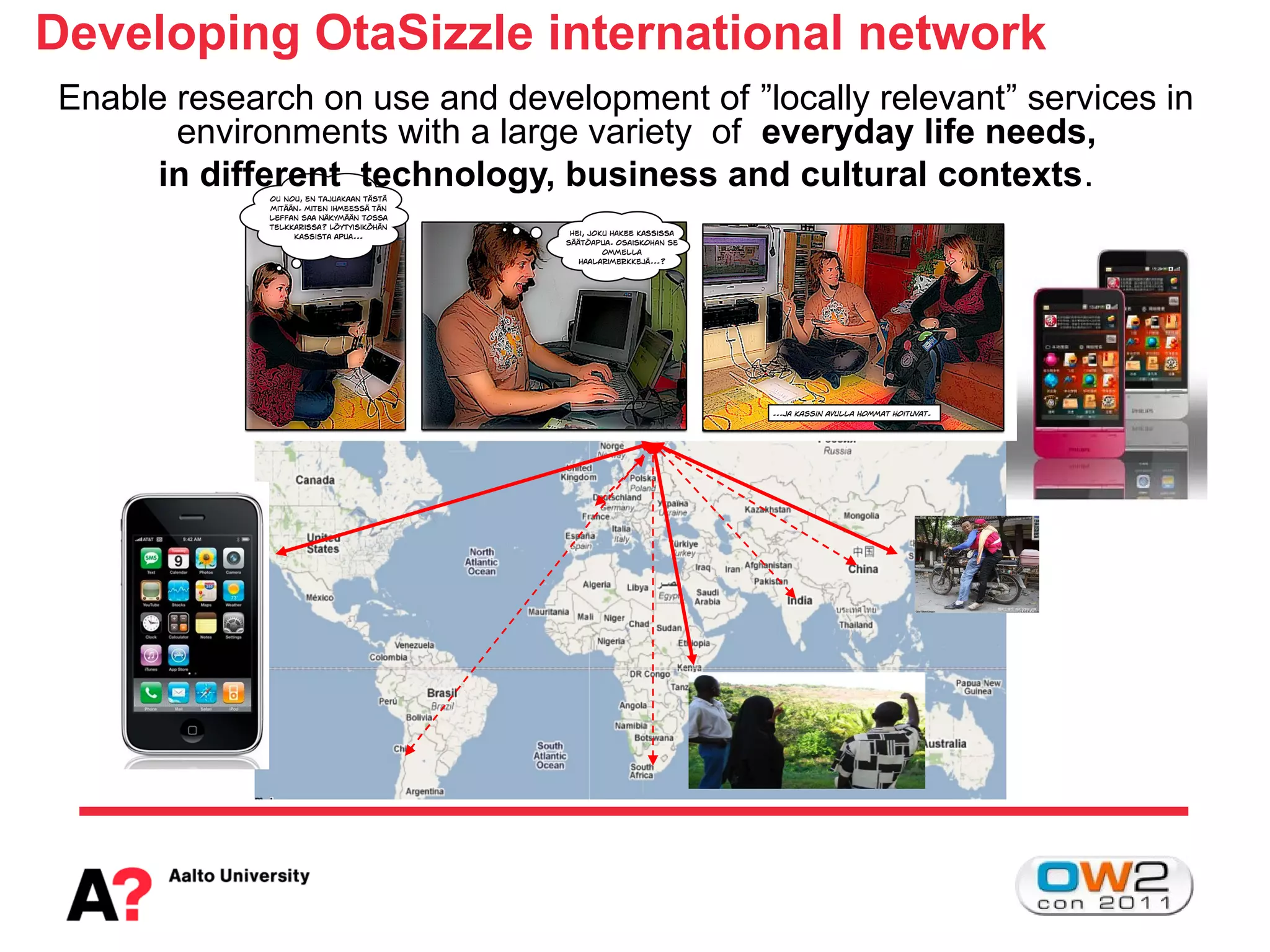 Developing OtaSizzle international network
Enable research on use and development of ”locally relevant” services in
       environments with a large variety of everyday life needs,
      in different technology, business and cultural contexts.
 