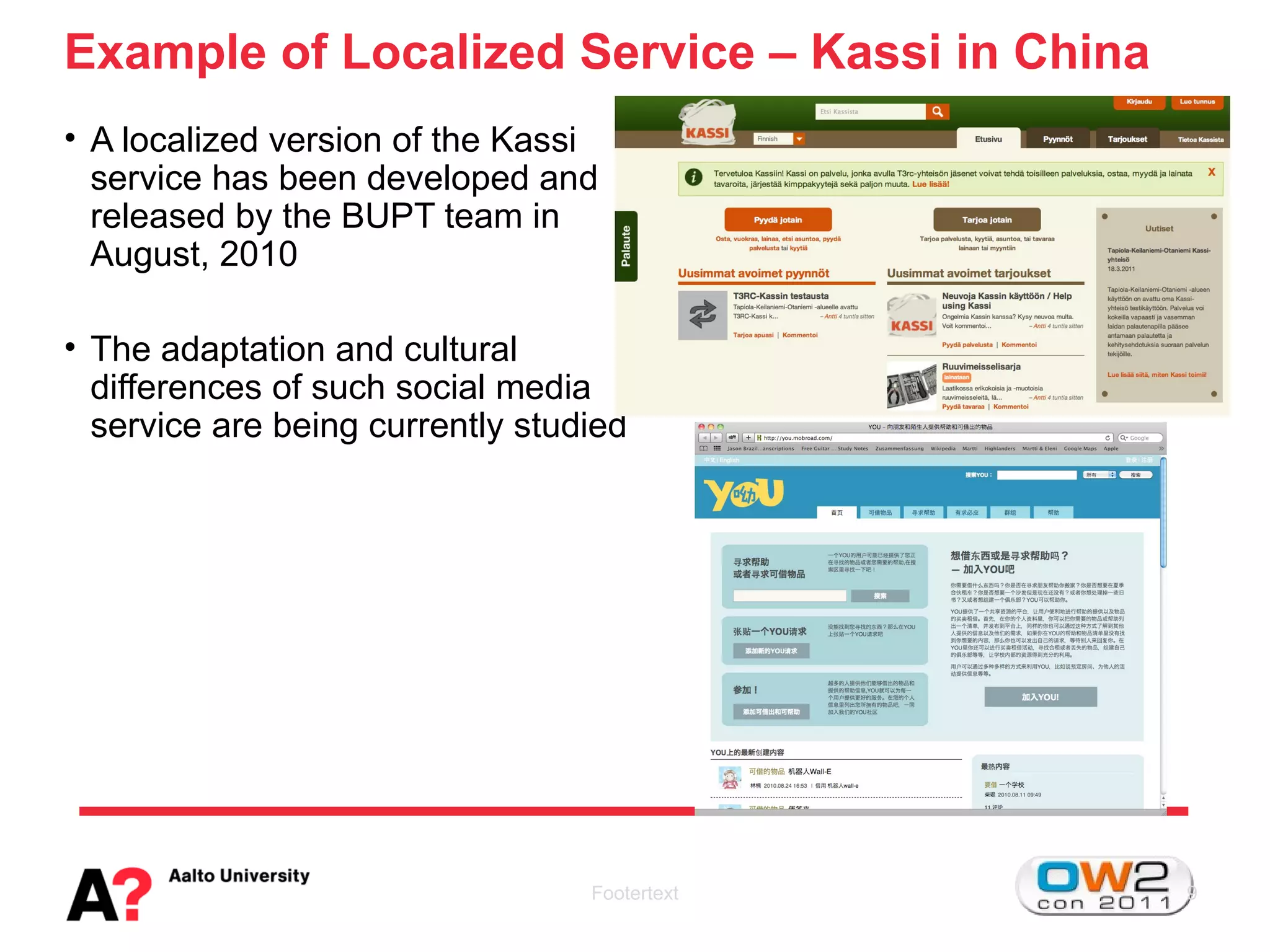 Example of Localized Service – Kassi in China
• A localized version of the Kassi
  service has been developed and
  released by the BUPT team in
  August, 2010

• The adaptation and cultural
  differences of such social media
  service are being currently studied




                                  Footertext    9
 