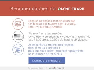Escolha as opções as mais utilizadas
tendencias dos traders com EURUSD,
EURJPY, GBPUSD, XAUUSD.
Acompanhe as importantes notícias,
bem como as estratégias
para que você poder responder rapidamente
as mudanças de tendência.
Fique a frente das sessões
de comércio americanas e européias, negociando
das 10:00 até as 20:00 pelo horário de Moscou.
Recomendações da
Estratégia SMA
Comece a negociar
 