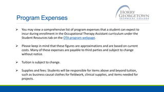 Program Expenses
 You may view a comprehensive list of program expenses that a student can expect to
incur during enrollment in the Occupational Therapy Assistant curriculum under the
Student Resources tab on the OTA program webpage.
 Please keep in mind that these figures are approximations and are based on current
costs. Many of these expenses are payable to third parties and subject to change
without notice.
 Tuition is subject to change.
 Supplies and fees: Students will be responsible for items above and beyond tuition,
such as business causal clothes for fieldwork, clinical supplies, and items needed for
projects.
 