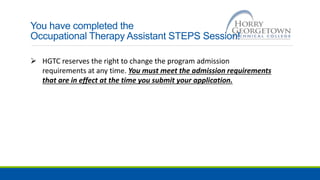 You have completed the
Occupational Therapy Assistant STEPS Session!
 HGTC reserves the right to change the program admission
requirements at any time. You must meet the admission requirements
that are in effect at the time you submit your application.
 
