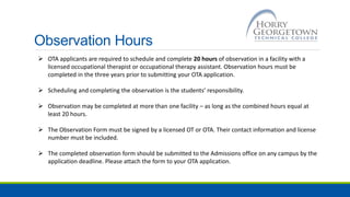 Observation Hours
 OTA applicants are required to schedule and complete 20 hours of observation in a facility with a
licensed occupational therapist or occupational therapy assistant. Observation hours must be
completed in the three years prior to submitting your OTA application.
 Scheduling and completing the observation is the students’ responsibility.
 Observation may be completed at more than one facility – as long as the combined hours equal at
least 20 hours.
 The Observation Form must be signed by a licensed OT or OTA. Their contact information and license
number must be included.
 The completed observation form should be submitted to the Admissions office on any campus by the
application deadline. Please attach the form to your OTA application.
 