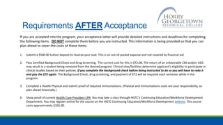 Requirements AFTER Acceptance
If you are accepted into the program, your acceptance letter will provide detailed instructions and deadlines for completing
the following items. DO NOT complete them before you are instructed. This information is being provided so that you can
plan ahead to cover the costs of these items.
1. Submit a $500.00 tuition deposit to reserve your seat. This is an out-of-pocket expense and not covered by financial aid.
2. Pass Certified Background Check and Drug Screening. The current cost for this is $72.00. The return of an unfavorable CBS and/or UDS
may result in a student being removed from the desired program. Clinical sites/facilities determine applicant’s eligibility to participate in
clinical studies based on their policies. If you complete the background check before being instructed to do so you will have to redo it
and pay the $72 again. The Background Check, drug screening, and payment of $72 will be required each semester while in the
program.
3. Complete a Health Physical and submit proof of required immunizations. (Physical and immunizations costs are your responsibility, so
plan ahead financially.)
4. Show proof of current Health Care Providers CPR. You may take a class through HGTC’s Continuing Education/Workforce Development
Department. You may register online for the course on the HGTC Continuing Education/Workforce Development website. This course
costs approximately $105.00.
 