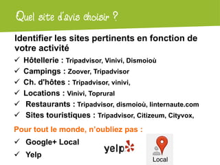 Atelier Google + localQuel site d’avis choisir ?
Identifier les sites pertinents en fonction de
votre activité
 Hôtellerie : Tripadvisor, Vinivi, Dismoioù
 Campings : Zoover, Tripadvisor
 Ch. d'hôtes : Tripadvisor, vinivi,
 Locations : Vinivi, Toprural
 Restaurants : Tripadvisor, dismoioù, linternaute.com
 Sites touristiques : Tripadvisor, Citizeum, Cityvox,
Pour tout le monde, n’oubliez pas :
 Google+ Local
 Yelp
 