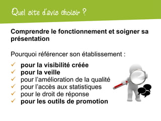 Atelier Google + localQuel site d’avis choisir ?
Comprendre le fonctionnement et soigner sa
présentation
Pourquoi référencer son établissement :
 pour la visibilité créée
 pour la veille
 pour l’amélioration de la qualité
 pour l’accès aux statistiques
 pour le droit de réponse
 pour les outils de promotion
 
