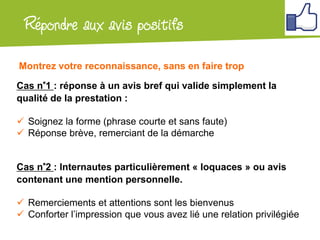 Atelier Google + localRépondre aux avis positifs
Cas n°1 : réponse à un avis bref qui valide simplement la
qualité de la prestation :
 Soignez la forme (phrase courte et sans faute)
 Réponse brève, remerciant de la démarche
Cas n°2 : Internautes particulièrement « loquaces » ou avis
contenant une mention personnelle.
 Remerciements et attentions sont les bienvenus
 Conforter l’impression que vous avez lié une relation privilégiée
Montrez votre reconnaissance, sans en faire trop
 