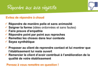 Atelier Google + localRépondre aux avis négatifs
 Répondre de manière polie et sans animosité
 Soigner la forme (idées ordonnées et sans fautes)
 Faire preuve d’empathie
 Répondre point par point aux reproches
 Remettez les choses dans leur contexte
 Soyez synthétique
 Proposer au client de reprendre contact et lui montrer que
l’établissement lui reste ouvert
 Remercier le client d’avoir contribué à l’amélioration de la
qualité de votre établissement
Evitez de répondre à chaud
Pensez à vous remettre en question !
 