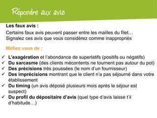 Atelier Google + localRépondre aux avis
Les faux avis :
Certains faux avis peuvent passer entre les mailles du filet…
Signalez ces avis que vous considérez comme inappropriés
Méfiez vous de :
 L’exagération et l’abondance de superlatifs (positifs ou négatifs)
 Du sarcasme (des clients mécontents ne tournent pas autour du pot)
 Des précisions très poussées (le nom d’un fournisseur)
 Des imprécisions montrant que le client n’a pas séjourné dans votre
établissement
 Du timing (un avis déposé plusieurs mois après le séjour est
suspect)
 Du profil du dépositaire d’avis (quel type d’avis laisse t’il
d’habitude…)
 