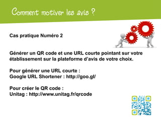Atelier Google + local
Cas pratique Numéro 2
Générer un QR code et une URL courte pointant sur votre
établissement sur la plateforme d’avis de votre choix.
Pour générer une URL courte :
Google URL Shortener : http://goo.gl/
Pour créer le QR code :
Unitag : http://www.unitag.fr/qrcode
Comment motiver les avis ?
 