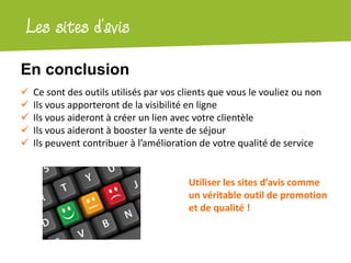 Atelier Google + localLes sites d’avis
montelimar-tourisme.com
 Ce sont des outils utilisés par vos clients que vous le vouliez ou non
 Ils vous apporteront de la visibilité en ligne
 Ils vous aideront à créer un lien avec votre clientèle
 Ils vous aideront à booster la vente de séjour
 Ils peuvent contribuer à l’amélioration de votre qualité de service
Utiliser les sites d’avis comme
un véritable outil de promotion
et de qualité !
En conclusion
 