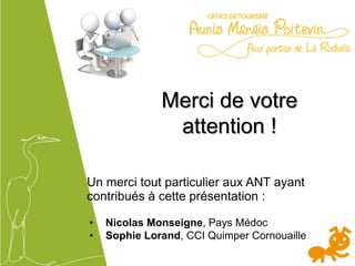 Merci de votre
attention !
Un merci tout particulier aux ANT ayant
contribués à cette présentation :
• Nicolas Monseigne, Pays Médoc
• Sophie Lorand, CCI Quimper Cornouaille
 