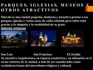 PA R Q U E S, I G L E S I A S, M U S E O S Y
O T R O S A T R A C T I V O S
Otavalo es una ciudad pequeña, moderna y atractiva gracias a sus
parques, iglesias y varias casas de estilo colonial, pero sobre todo
gracias a la simpatía y la cordialidad de su gente.
Iglesias antiguas
San Luis San Francisco EI Jordán
Su atractivo Arquitectura, su riqueza escultórica y su ubicación en el
sector céntrico de la ciudad, a más de ser consideradas como
verdaderos iconos del sincretismo religioso y cultural.
 