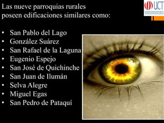 Las nueve parroquias rurales
poseen edificaciones similares como:
• San Pablo del Lago
• González Suárez
• San Rafael de la Laguna
• Eugenio Espejo
• San José de Quichinche
• San Juan de Ilumán
• Selva Alegre
• Miguel Egas
• San Pedro de Pataquí
 