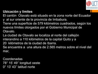 Ubicación y límites
El cantón Otavalo está situado en la zona norte del Ecuador
y al sur oriente de la provincia de Imbabura.
Tiene una superficie de 579 kilómetros cuadrados, según los
nuevos límites otorgados por el Gobierno Municipal de
Otavalo.
La ciudad de Otavalo se localiza al norte del callejón
interandino a 110 kilómetros de la capital Quito y a
20 kilómetros de la ciudad de Ibarra.
Se encuentra a una altura de 2.565 metros sobre el nivel del
mar,
Coordenadas
78° 15’ 49’’ longitud oeste
0° 13’ 43’’ latitud norte
 