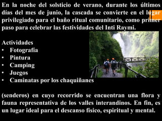 En la noche del solsticio de verano, durante los últimos
días del mes de junio, la cascada se convierte en el lugar
privilegiado para el baño ritual comunitario, como primer
paso para celebrar las festividades del Inti Raymi.
Actividades
• Fotografía
• Pintura
• Camping
• Juegos
• Caminatas por los chaquiñanes
(senderos) en cuyo recorrido se encuentran una flora y
fauna representativa de los valles interandinos. En fin, es
un lugar ideal para el descanso físico, espiritual y mental.
 